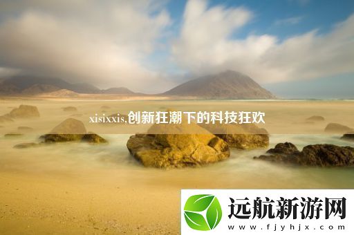 xisixxis創(chuàng)新狂潮下的科技狂歡